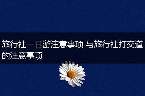 旅行社一日游注意事项 与旅行社打交道的注意事项