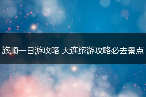 旅顺一日游攻略 大连旅游攻略必去景点