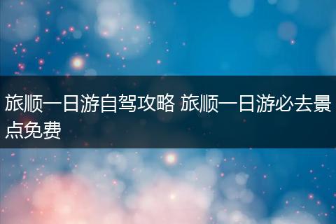 旅顺一日游自驾攻略 旅顺一日游必去景点免费
