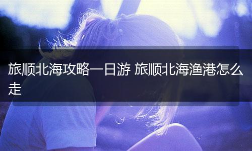 旅顺北海攻略一日游 旅顺北海渔港怎么走