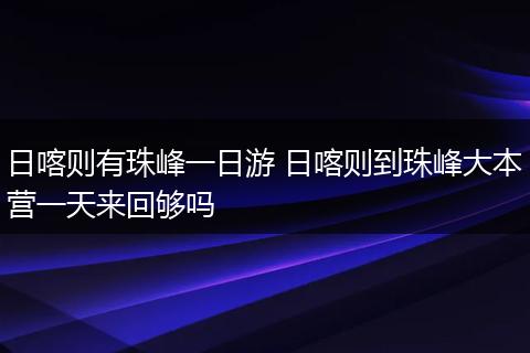 日喀则有珠峰一日游 日喀则到珠峰大本营一天来回够吗