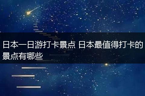 日本一日游打卡景点 日本最值得打卡的景点有哪些