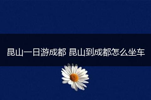 昆山一日游成都 昆山到成都怎么坐车