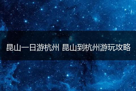 昆山一日游杭州 昆山到杭州游玩攻略