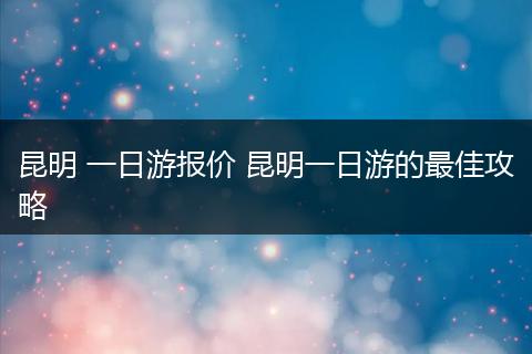 昆明 一日游报价 昆明一日游的最佳攻略