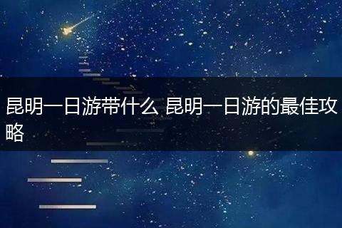 昆明一日游带什么 昆明一日游的最佳攻略