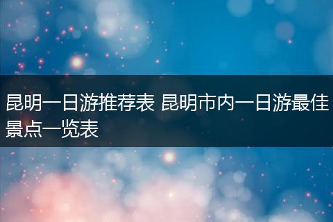 昆明一日游推荐表 昆明市内一日游最佳景点一览表
