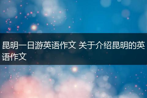 昆明一日游英语作文 关于介绍昆明的英语作文