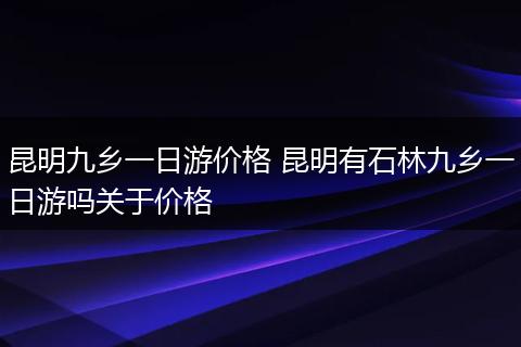 昆明九乡一日游价格 昆明有石林九乡一日游吗关于价格