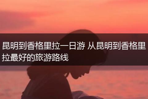 昆明到香格里拉一日游 从昆明到香格里拉最好的旅游路线