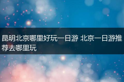 昆明北京哪里好玩一日游 北京一日游推荐去哪里玩