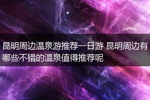 昆明周边温泉游推荐一日游 昆明周边有哪些不错的温泉值得推荐呢