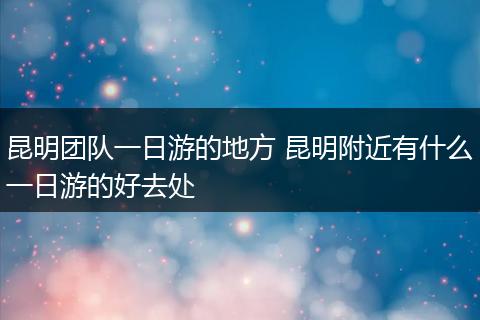 昆明团队一日游的地方 昆明附近有什么一日游的好去处