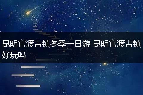 昆明官渡古镇冬季一日游 昆明官渡古镇好玩吗