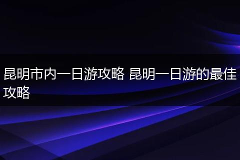 昆明市内一日游攻略 昆明一日游的最佳攻略