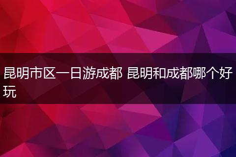 昆明市区一日游成都 昆明和成都哪个好玩