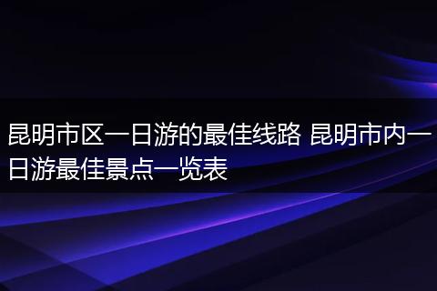 昆明市区一日游的最佳线路 昆明市内一日游最佳景点一览表
