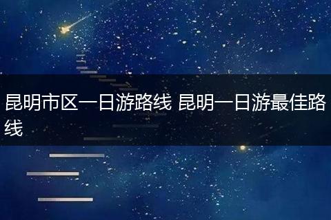昆明市区一日游路线 昆明一日游最佳路线
