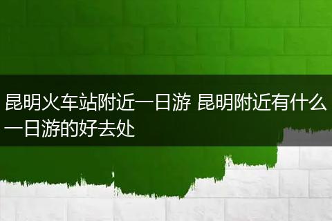 昆明火车站附近一日游 昆明附近有什么一日游的好去处