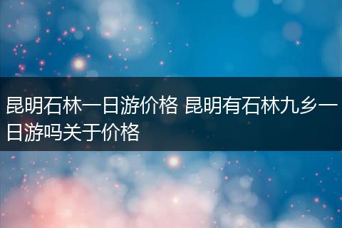 昆明石林一日游价格 昆明有石林九乡一日游吗关于价格