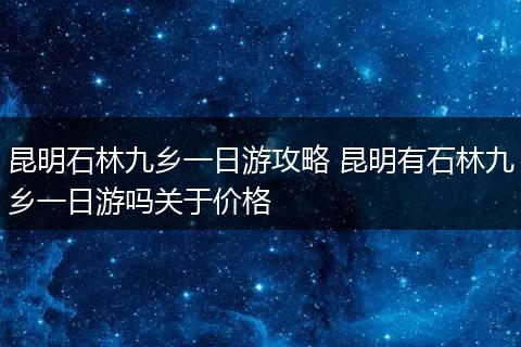 昆明石林九乡一日游攻略 昆明有石林九乡一日游吗关于价格