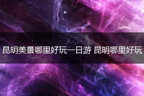 昆明美景哪里好玩一日游 昆明哪里好玩