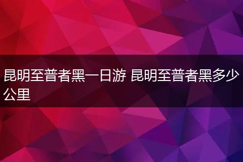 昆明至普者黑一日游 昆明至普者黑多少公里