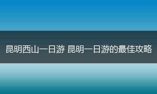 昆明西山一日游 昆明一日游的最佳攻略