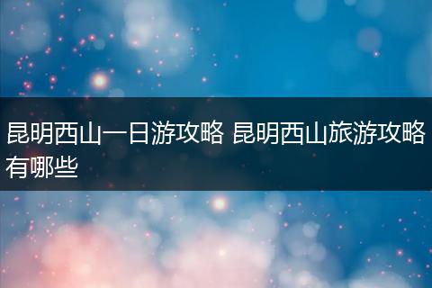 昆明西山一日游攻略 昆明西山旅游攻略有哪些