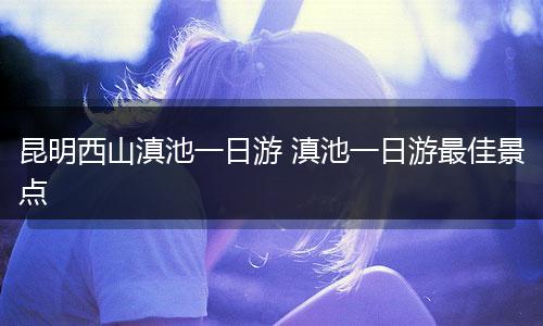 昆明西山滇池一日游 滇池一日游最佳景点