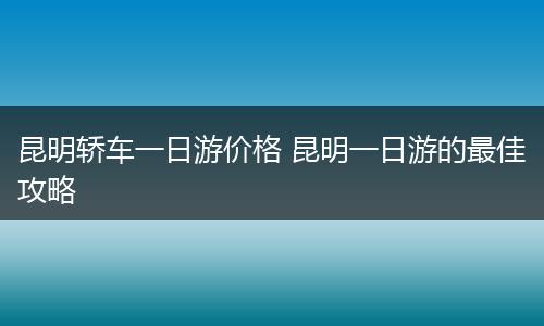 昆明轿车一日游价格 昆明一日游的最佳攻略