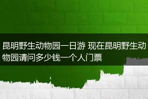昆明野生动物园一日游 现在昆明野生动物园请问多少钱一个人门票