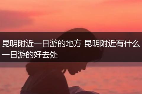 昆明附近一日游的地方 昆明附近有什么一日游的好去处