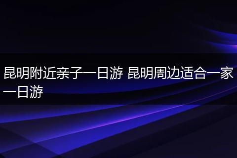 昆明附近亲子一日游 昆明周边适合一家一日游
