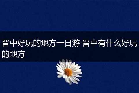 晋中好玩的地方一日游 晋中有什么好玩的地方