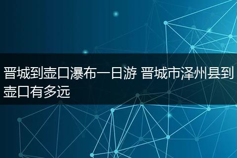 晋城到壶口瀑布一日游 晋城市泽州县到壶口有多远