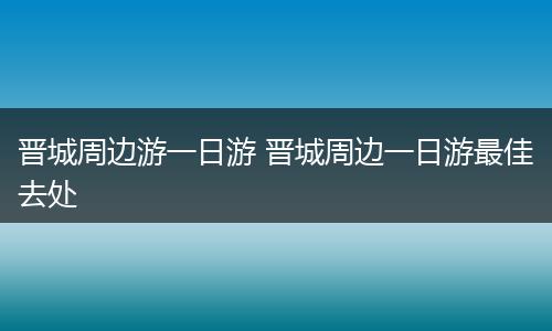 晋城周边游一日游 晋城周边一日游最佳去处