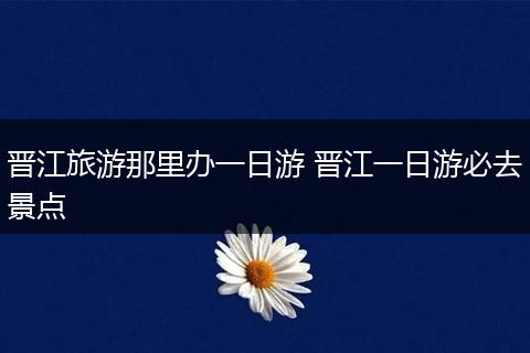 晋江旅游那里办一日游 晋江一日游必去景点