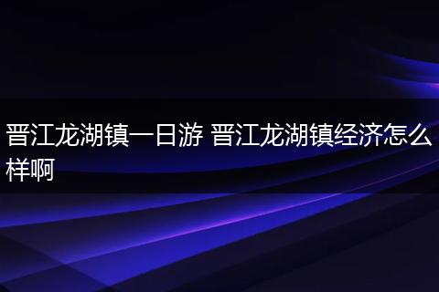 晋江龙湖镇一日游 晋江龙湖镇经济怎么样啊