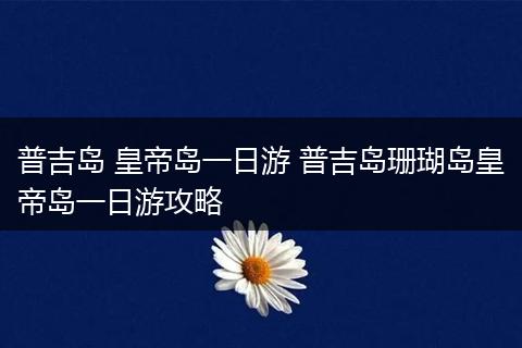 普吉岛 皇帝岛一日游 普吉岛珊瑚岛皇帝岛一日游攻略