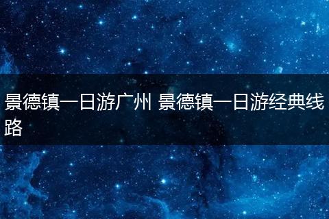 景德镇一日游广州 景德镇一日游经典线路