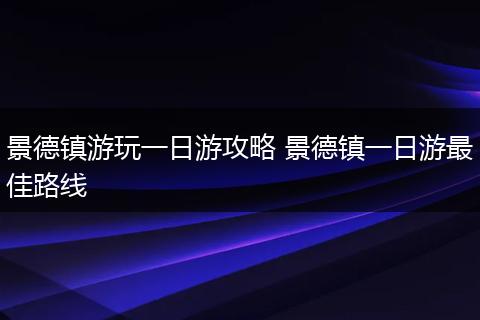 景德镇游玩一日游攻略 景德镇一日游最佳路线