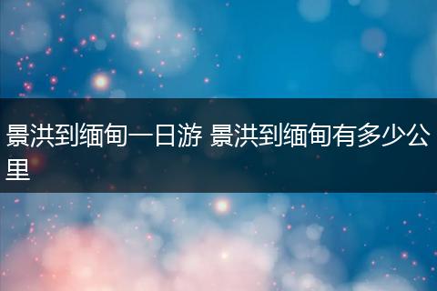 景洪到缅甸一日游 景洪到缅甸有多少公里