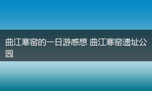 曲江寒窑的一日游感想 曲江寒窑遗址公园