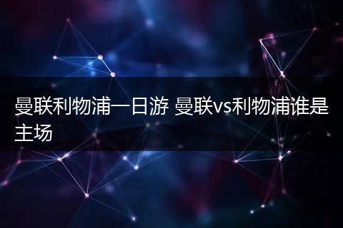 曼联利物浦一日游 曼联vs利物浦谁是主场