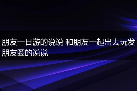 朋友一日游的说说 和朋友一起出去玩发朋友圈的说说