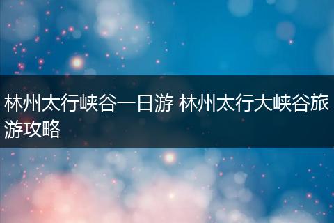 林州太行峡谷一日游 林州太行大峡谷旅游攻略