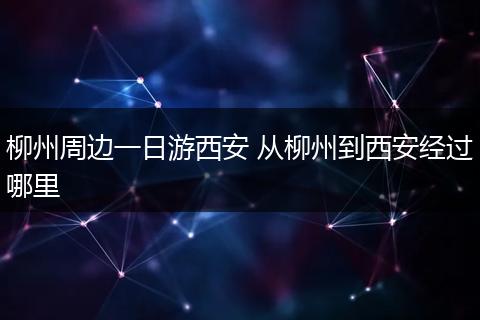 柳州周边一日游西安 从柳州到西安经过哪里