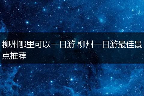 柳州哪里可以一日游 柳州一日游最佳景点推荐