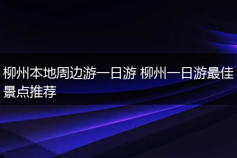 柳州本地周边游一日游 柳州一日游最佳景点推荐